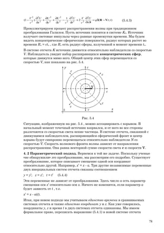 );(2
1
)1(
2
22
2
22
2
2
2
2
2
2
2
ttq
tx
U
c
V
t
U
cz
U
y
U
x
U
c
V
VR −δ=
∂∂
∂
+
∂
∂
−
∂
∂
+
∂
∂
+
∂
∂
− (5.4.3)
Проиллюстрируем процесс распространения волны при традиционном
преобразовании Галилея. Пусть источник покоится в системе K0. Источник
излучает световые импульсы через равные промежутки времени. Мы будем
видеть концентрические сферические поверхности, радиус которых растет во
времени Rn = ctn , где Rn есть радиус сферы, излученной в момент времени tn.
В системе отсчета K источник движется относительно наблюдателя со скоростью
V. Наблюдатель увидит набор расширяющихся концентрических сфер,
которые движутся мимо него. Общий центр этих сфер перемещается со
скоростью V, как показано на рис. 5.4.
Рис. 5.4
Ситуацию, изображенную на рис. 5.4 , можно ассоциировать с взрывом. В
начальный момент точечный источник взорвался, и от него во все стороны
разлетаются со скоростью света некие частицы. В системе отсчета, связанной с
движущимся наблюдателем, расширяющийся сферический фронт и центр
взрыва будут синхронно перемещаться относительно наблюдателя N со
скоростью V. Скорость волнового фронта волны зависит от направления
распространения. Она равна векторной сумме скорости света c и скорости V.
4. 2 Параметрический подход. Вернемся к той же задаче. Поскольку ученые
«не обнаружили» это преобразование, мы рассмотрим его подробно. Существует
преобразование, которое описывает смещение одной оси координат
относительно другой. Например, x’ = x - a. Три другие независимые переменные
двух инерциальных систем отсчета связаны соотношением
y = y’; z = z’; t = t’ (5.4.4)
Эти переменные не зависят от преобразования. Здесь число a есть параметр
смещения оси x’ относительно оси x. Ничего не изменится, если параметр a
будет зависеть от t , т.е.
x’ = x - a(t).
Итак, при новом подходе мы учитываем единство времени в сравниваемых
системах отсчета и также единство координат y и z. Как уже говорилось,
координаты y, z и время t в двух системах отсчета одинаковы. Мы имеем
формальное право, переписать выражение (5.4.1) в новой системе отсчета
78
 