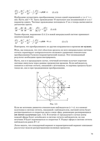 );'(
1
' 2
2
22
2
2
2
2
2
tq
t
U
cz
U
y
U
x
U
Rδ=
∂
∂
−
∂
∂
+
∂
∂
+
∂
∂
(5.4.5)
Необходимо осуществить преобразование только одной переменной x, т.е x’ = x -
a(t). Пусть a(t) = Vt. Здесь произведение Vt выступает как независимый от x и x’
параметр сдвига. Частные производные потенциала U по х теперь вычисляются
достаточно просто.
2
2
2
2
)'(
;
'' x
U
x
U
x
U
x
x
x
U
x
U
∂
∂
=
∂
∂
∂
∂
=
∂
∂
∂
∂
=
∂
∂
(5.4.6)
Таким образом, выражение (5.4.1) в новой инерциальной системе принимает
окончательный вид
);(
'
1
2
2
22
2
2
2
2
2
ttq
t
U
cz
U
y
U
x
U
VR −δ=
∂
∂
−
∂
∂
+
∂
∂
+
∂
∂
(5.4.7)
Повторяем, что преобразовывать по другим координатам и времени не нужно.
Итак, мы показали, что учет единства времени во всех инерциальных системах
отсчета гарантирует инвариантность волнового уравнения относительно
преобразования Галилея (параметрический подход). Этот неожиданный
результат необходимо проиллюстрировать.
Пусть, как и в предыдущем случае, точечный источник излучает короткие
световые импульсы через равные промежутки времени. Если наблюдатель
покоится в системе отсчета, связанной с источником, то картина процесса будет
такая же, как и при традиционном преобразовании.
Рис. 5.5
Если же источник движется относительно наблюдателя (v > c), то в момент
излучения в системе отсчета, связанной с наблюдателем, световой поток будет
распространяться со скоростью света в виде сфер, равномерно расширяющихся
от точек излучения (рис. 5.5). В отличие от предыдущего случая центр
каждой сферы будет неподвижен в системе отсчета наблюдателя, но сам
источник S будет перемещаться со скоростью V. Радиус сферы в системе отсчета
наблюдателя равен R = ct
Легко видеть, что стандартный вариант и параметрический вариант описывают
различные модели распространения волновых процессов.
79
 