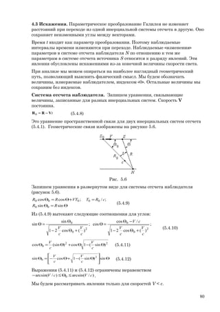 4.3 Искажения. Параметрическое преобразование Галилея не изменяет
расстояний при переходе из одной инерциальной системы отсчета в другую. Оно
сохраняет неизменными углы между векторами.
Время t входит как параметр преобразования. Поэтому наблюдаемые
интервалы времени изменяются при переходе. Наблюдаемые «изменения»
параметров в системе отсчета наблюдателя N по отношению к тем же
параметрам в системе отсчета источника S относятся к разряду явлений. Эти
явления обусловлены искажениями из-за конечной величины скорости света.
При анализе мы можем опираться на наиболее наглядный геометрический
путь, позволяющий выяснить физический смысл. Мы будем обозначать
величины, измеряемые наблюдателем, индексом «0». Остальные величины мы
сохраним без индексов.
Система отсчета наблюдателя. Запишем уравнения, связывающие
величины, записанные для разных инерциальных систем. Скорость V
постоянна.
tVRR −=0 (5.4.8)
Это уравнение пространственной связи для двух инерциальных систем отсчета
(5.4.1). Геометрические связи изображены на рисунке 5.6.
Рис. 5.6
Запишем уравнения в развернутом виде для системы отсчета наблюдателя
(рисунок 5.6).
Θ=Θ
=+Θ=Θ
sinsin
;/;coscos
00
00000
RR
cRTVTRR
(5.4.9)
Из (5.4.9) вытекают следующие соотношения для углов:
;
)(cos21
/cos
cos;
)(cos21
sin
sin
2
0
0
2
0
0
c
V
c
V
cV
c
V
c
V
+Θ−
−Θ
=Θ
+Θ−
Θ
=Θ
(5.4.10)
22
0 )sin(1cos)(sincos Θ−Θ+Θ=Θ
c
V
c
V
(5.4.11)
Θ





Θ−+Θ−=Θ sin)sin(1cossin 2
0
c
V
c
V
(5.4.12)
Выражения (5.4.11) и (5.4.12) ограничены неравенством
)/arcsin()/arcsin( 0 cVcV ≤Θ≤− .
Мы будем рассматривать явления только для скоростей V < c.
80
 
