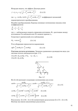 Нетрудно видеть, что эффект Доплера равен
2
000 )(cos21/
c
V
c
V
fnff g +Θ−== (5.4.13)
где 2
00 )(cos21sin/sin
c
V
c
V
ng +Θ−=ΘΘ= коэффициент искажений
параметрического преобразования.
Подобно преобразованию Лоренца основные соотношения связаны этим
коэффициентом
gnf
f
V
v
R
R 1
00
===
где: v - наблюдаемая скорость движения источника; R0 - расстояние между
источником S и наблюдателем N в момент приема trec.
Существует критический угол наблюдения
c
V
cr
2
arccos=Θ (5.4.14)
Угол аберрации определяется выражением
]cos1/[sintg 00 Θ−Θ=δ
c
V
c
V
(5.4.15)
Система отсчета источника. Запишем уравнения в развернутом виде для
системы отсчета наблюдателя (рис. 5.7).
00
00000
sinsin
;/;coscos
Θ=Θ
=+Θ=Θ
RR
cRTVTRR
(5.4.16)
Рис. 5.7
Из (5.4.2) вытекают следующие соотношения для углов:
;
)(cos21
/cos
cos;
)(cos21
sin
sin
2
0
0
2
0
0
c
V
c
V
cV
c
V
c
V
+Θ−
−Θ
=Θ
+Θ−
Θ
=Θ
(5.4.17)
22
0 )sin(1cos)(sincos Θ−Θ+Θ=Θ
c
V
c
V
(5.4.18)
Θ





Θ−+Θ−=Θ sin)sin(1cossin 2
0
c
V
c
V
(5.4.19)
Результаты (5.4.10) – (5.4.12) соответствуют результатам (5.4.17) – (5.4.19).
Поэтому мы имеем аналогичные результаты.
81
 