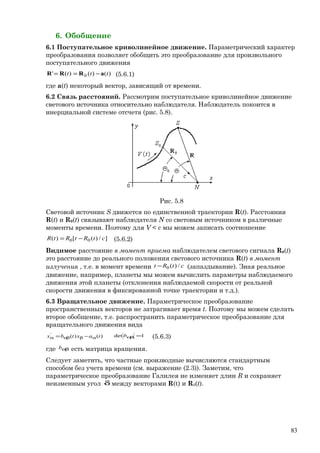6. Обобщение
6.1 Поступательное криволинейное движение. Параметрический характер
преобразования позволяет обобщить это преобразование для произвольного
поступательного движения
)()()(' 0 ttt aRRR −== (5.6.1)
где a(t) некоторый вектор, зависящий от времени.
6.2 Связь расстояний. Рассмотрим поступательное криволинейное движение
светового источника относительно наблюдателя. Наблюдатель покоится в
инерциальной системе отсчета (рис. 5.8).
Рис. 5.8
Световой источник S движется по единственной траектории R(t). Расстояния
R(t) и R0(t) связывают наблюдателя N со световым источником в различные
моменты времени. Поэтому для V < c мы можем записать соотношение
]/)([)( 00 ctRtRtR −= (5.6.2)
Видимое расстояние в момент приема наблюдателем светового сигнала R0(t)
это расстояние до реального положения светового источника R(t) в момент
излучения , т.е. в момент времени ctRt /)(0− (запаздывание). Зная реальное
движение, например, планеты мы можем вычислить параметры наблюдаемого
движения этой планеты (отклонения наблюдаемой скорости от реальной
скорости движения в фиксированной точке траектории и т.д.).
6.3 Вращательное движение. Параметрическое преобразование
пространственных векторов не затрагивает время t. Поэтому мы можем сделать
второе обобщение, т.е. распространить параметрическое преобразование для
вращательного движения вида
)()('
taxtbx αβαβα −= 1det =αβb (5.6.3)
где αβb есть матрица вращения.
Следует заметить, что частные производные вычисляются стандартным
способом без учета времени (см. выражение (2.3)). Заметим, что
параметрическое преобразование Галилея не изменяет длин R и сохраняет
неизменным угол δ между векторами R(t) и R0(t).
83
 