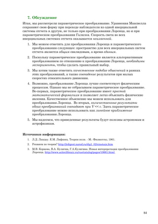 7. Обсуждение
Итак, мы рассмотрели параметрическое преобразование. Уравнения Максвелла
сохраняют свою форму при переходе наблюдателя из одной инерциальной
системы отсчета в другую, не только при преобразовании Лоренца, но и при
параметрическом преобразовании Галилея. Скорость света во всех
инерциальных системах отсчета оказывается неизменной.
1. Мы можем отметить для преобразования Лоренца и параметрического
преобразования следующее: пространство для всех инерциальных систем
отсчета является общим евклидовым, а время единым.
2. Поскольку параметрическое преобразование является альтернативным
преобразованием по отношению к преобразованию Лоренца, необходимы
эксперименты, чтобы сделать правильный выбор.
3. Мы хотим также отметить качественное подобие объяснений в рамках
этих преобразований, а также совпадение результатов при малых
скоростях относительного движения.
4. Возможно, преобразование Лоренца лучше соответствует физическим
процессам. Однако мы не отбрасываем параметрическое преобразование.
Во-первых, параметрическое преобразование имеет простой
математический формализм и позволяет легко объяснять физические
явления. Качественное объяснение мы можем использовать для
преобразования Лоренца. Во вторых, количественные результаты
обоих преобразований совпадают при V << c. Здесь параметрическое
преобразование можно использовать как линейное приближение
преобразования Лоренца.
5. Мы надеемся, что приведенные результаты будут полезны астрономам и
астрофизикам.
Источники информации:
1. Л.Д. Ландау. Е.М. Лифшиц. Теория поля. - М.: Физматгиз, 1961.
2. Реквием по теории? http://jtdigest.narod.ru/dig1_02/einstain.htm
3. М.В. Корнева, В.А. Кулигин, Г.А.Кулигина. Новая интерпретация преобразования
Лоренца. http://www.sciteclibrary.ru/rus/catalog/pages/10661.html
84
 