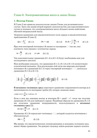 Глава 6. Электромагнитная масса и закон Ленца
1. Вектор Умова
В Главе 2 мы привели доказательство закона Умова для релятивистского
случая. Здесь мы дадим второй вариант доказательства для нерелятивистского
случая и покажем, что электромагнитная масса обладает всеми свойствами
обычной инерциальной массы.
Запишем уравнения для квазистатического поля заряда в квазистатическом
приближении (Глава 2).
ε
ρ−=φ∆ (6.1.1) jA µ−=∆ (6.1.2) 0
1
div 2
=
∂
φ∂
+
tc
A (6.1.3)
При этом векторный потенциал А связан со скалярным так же, как
плотность тока связана с плотностью заряда.
2
c
v
A
φ
= (6.1.4) vj ρ= (6.1.5)
Эти дополнительные уравнения (6.1.4) и (6.1.5) будут необходимы нам для
последующего анализа.
Нам необходимо показать, что уравнения (6.1.1), (6.1.2) и (6.1.3) соответствуют
классической механике. Для реализации этой цели мы выразим векторный
потенциал A в уравнении (6.1.1) через скалярный потенциал, используя
уравнения (6.1.4) и (6.1.5).
0)grad(div)grad(]grad[rot{
1
2
=φ−+φ−
∂
∂
+×φ−=µ+∆ vvjA
tc
(6.1.6)
В механике сплошных сред существует уравнение сохраняемости вектора а и
интенсивности его векторных трубок [3], которое записано ниже:
0div][rot =+
∂
∂
+× avava
t
Если в нем мы заменим вектор а вектором Е = –gradc2
, тогда мы получим
уравнение (6.1.6) для свободного заряда. Подобным образом из уравнения (6.1.3)
мы получаем уравнение непрерывности, использующееся в механике
сплошных сред [3].
0div =
∂
φ∂
+φ
t
v (6.1.7)
Уравнение (6.1.8) определяет потенциал , который создается источником с
обильностью ρ/ε.
ε
ρ
−=φ∆ (6.1.8)
Мы видим, что квазистатическая электродинамика и механика сплошных сред
имеют общие уравнения. Это рождает надежду найти решение первого аспекта
85
 