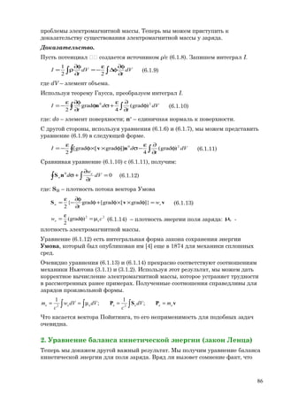проблемы электромагнитной массы. Теперь мы можем приступить к
доказательству существования электромагнитной массы у заряда.
Доказательство.
Пусть потенциал  создается источником ρ/ε (6.1.8). Запишем интеграл I.
∫∫ ∂
φ∂
φ∆
ε
−=
∂
φ∂
ρ= dV
t
dV
t
I
22
1
(6.1.9)
где dV – элемент объема.
Используя теорему Гаусса, преобразуем интеграл I.
∫∫ φ
∂
∂ε
+σφ
∂
φ∂ε
−= dV
t
d
t
I 20
)grad(
4
grad
2
n (6.1.10)
где: dσ – элемент поверхности; nо
– единичная нормаль к поверхности.
С другой стороны, используя уравнения (6.1.6) и (6.1.7), мы можем представить
уравнение (6.1.9) в следующей форме.
∫∫ φ
∂
∂ε
−σφ××φ
ε
−= dV
t
dI 20
)grad(
4
]]grad[grad[
2
nv (6.1.11)
Сравнивая уравнение (6.1.10) с (6.1.11), получим:
∫∫ =
∂
∂
+σ 00
dV
t
w
d e
unS (6.1.12)
где: Su – плотность потока вектора Умова
vvS eu w
t
=φ××φ+φ
∂
φ∂
−
ε
= ]}grad[grad[grad{
2
(6.1.13)
22
)grad(
2
сw ee µ=φ
ε
= (6.1.14) – плотность энергии поля заряда: eµ -
плотность электромагнитной массы.
Уравнение (6.1.12) есть интегральная форма закона сохранения энергии
Умова, который был опубликован им [4] еще в 1874 для механики сплошных
сред.
Очевидно уравнения (6.1.13) и (6.1.14) прекрасно соответствуют соотношениям
механики Ньютона (3.1.1) и (3.1.2). Используя этот результат, мы можем дать
корректное вычисление электромагнитной массы, которое устраняет трудности
в рассмотренных ранее примерах. Полученные соотношения справедливы для
зарядов произвольной формы.
∫ ∫∫ ==µ== vPSP eeeeee mdV
c
dVdVw
c
m ;
1
;
1
2e2
Что касается вектора Пойнтинга, то его неприменимость для подобных задач
очевидна.
2. Уравнение баланса кинетической энергии (закон Ленца)
Теперь мы докажем другой важный результат. Мы получим уравнение баланса
кинетической энергии для поля заряда. Вряд ли вызовет сомнение факт, что
86
 