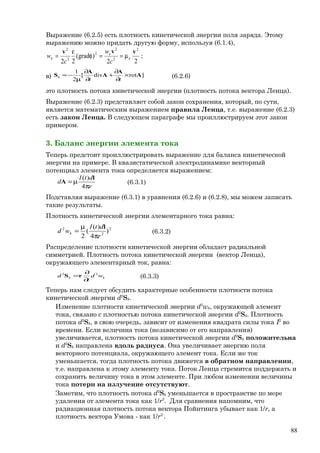Выражение (6.2.5) есть плотность кинетической энергии поля заряда. Этому
выражению можно придать другую форму, используя (6.1.4),
22
)grad(
22
2
2
2
2
2
2
vvv
e
e
k
c
w
c
w µ==φ
ε
= ;
в) ]rotdiv[
2
1
A
A
A
A
S ×
∂
∂
+
∂
∂
µ
−=
tt
k (6.2.6)
это плотность потока кинетической энергии (плотность потока вектора Ленца).
Выражение (6.2.3) представляет собой закон сохранения, который, по сути,
является математическим выражением правила Ленца, т.е. выражение (6.2.3)
есть закон Ленца. В следующем параграфе мы проиллюстрируем этот закон
примером.
3. Баланс энергии элемента тока
Теперь предстоит проиллюстрировать выражение для баланса кинетической
энергии на примере. В квазистатической электродинамике векторный
потенциал элемента тока определяется выражением:
r
dtI
d
π
µ=
4
)( l
A (6.3.1)
Подставляя выражение (6.3.1) в уравнения (6.2.6) и (6.2.8), мы можем записать
такие результаты.
Плотность кинетической энергии элементарного тока равна:
2
2
2
)
4
)(
(
2 r
dtI
wd k
π
µ
=
l
(6.3.2)
Распределение плотности кинетической энергии обладает радиальной
симметрией. Плотность потока кинетической энергии (вектор Ленца),
окружающего элементарный ток, равна:
kk wd
t
d 22
∂
∂
=rS (6.3.3)
Теперь нам следует обсудить характерные особенности плотности потока
кинетической энергии d2
Sk.
Изменение плотности кинетической энергии d2
wk, окружающей элемент
тока, связано с плотностью потока кинетической энергии d2
Sk. Плотность
потока d2
Sk, в свою очередь, зависит от изменения квадрата силы тока I2
во
времени. Если величина тока (независимо от его направления)
увеличивается, плотность потока кинетической энергии d2
Sk положительна
и d2
Sk направлена вдоль радиуса. Она увеличивает энергию поля
векторного потенциала, окружающего элемент тока. Если же ток
уменьшается, тогда плотность потока движется в обратном направлении,
т.е. направлена к этому элементу тока. Поток Ленца стремится поддержать и
сохранить величину тока в этом элементе. При любом изменении величины
тока потери на излучение отсутствуют.
Заметим, что плотность потока d2
Sk уменьшается в пространстве по мере
удаления от элемента тока как 1/r3
. Для сравнения напомним, что
радиационная плотность потока вектора Пойнтинга убывает как 1/r, а
плотность вектора Умова - как 1/r2
.
88
 