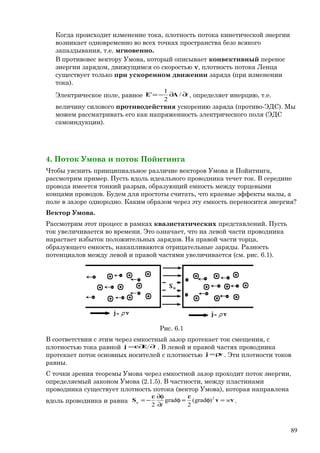 Когда происходит изменение тока, плотность потока кинетической энергии
возникает одновременно во всех точках пространства безо всякого
запаздывания, т.е. мгновенно.
В противовес вектору Умова, который описывает конвективный перенос
энергии зарядом, движущимся со скоростью v, плотность потока Ленца
существует только при ускоренном движении заряда (при изменении
тока).
Электрическое поле, равное t∂∂−= /
2
1
' AE , определяет инерцию, т.е.
величину силового противодействия ускорению заряда (противо-ЭДС). Мы
можем рассматривать его как напряженность электрического поля (ЭДС
самоиндукции).
4. Поток Умова и поток Пойнтинга
Чтобы уяснить принципиальное различие векторов Умова и Пойнтинга,
рассмотрим пример. Пусть вдоль идеального проводника течет ток. В середине
провода имеется тонкий разрыв, образующий емкость между торцевыми
концами проводов. Будем для простоты считать, что краевые эффекты малы, а
поле в зазоре однородно. Каким образом через эту емкость переносится энергия?
Вектор Умова.
Рассмотрим этот процесс в рамках квазистатических представлений. Пусть
ток увеличивается во времени. Это означает, что на левой части проводника
нарастает избыток положительных зарядов. На правой части торца,
образующего емкость, накапливаются отрицательные заряды. Разность
потенциалов между левой и правой частями увеличивается (см. рис. 6.1).
Рис. 6.1
В соответствии с этим через емкостный зазор протекает ток смещения, с
плотностью тока равной t∂∂ε= Ej . В левой и правой частях проводника
протекает поток основных носителей с плотностью vj ρ= . Эти плотности токов
равны.
С точки зрения теоремы Умова через емкостной зазор проходит поток энергии,
определяемый законом Умова (2.1.5). В частности, между пластинами
проводника существует плотность потока (вектор Умова), которая направлена
вдоль проводника и равна vvS w
t
u =φ
ε
=φ
∂
φ∂ε
−= 2
)grad(
2
grad
2
.
89
 