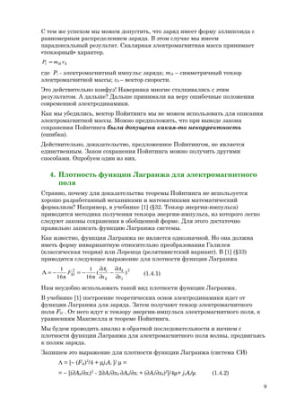 С тем же успехом мы можем допустить, что заряд имеет форму эллипсоида с
равномерным распределением заряда. В этом случае мы имеем
парадоксальный результат. Скалярная электромагнитная масса принимает
«тензорный» характер.
kiki vmP =
где Pi - электромагнитный импульс заряда; mik – симметричный тензор
электромагнитной массы; vk – вектор скорости.
Это действительно конфуз! Наверняка многие сталкивались с этим
результатом. А дальше? Дальше принимали на веру ошибочные положения
современной электродинамики.
Как мы убедились, вектор Пойнтинга мы не можем использовать для описания
электромагнитной массы. Можно предположить, что при выводе закона
сохранения Пойнтинга была допущена какая-то некорректность
(ошибка).
Действительно, доказательство, предложенное Пойнтингом, не является
единственным. Закон сохранения Пойнтинга можно получить другими
способами. Опробуем один из них.
4. Плотность функции Лагранжа для электромагнитного
поля
Странно, почему для доказательства теоремы Пойнтинга не используется
хорошо разработанный механиками и математиками математический
формализм? Например, в учебнике [1] (§32. Тензор энергии-импульса)
приводится методика получения тензора энергии-импульса, из которого легко
следуют законы сохранения в обобщенной форме. Для этого достаточно
правильно записать функцию Лагранжа системы.
Как известно, функция Лагранжа не является однозначной. Но она должна
иметь форму инвариантную относительно преобразования Галилея
(классическая теория) или Лоренца (релятивистский вариант). В [1] (§33)
приводится следующее выражение для плотности функции Лагранжа
22
)(
π16
1
π16
1
i
k
k
i
kl
x
A
x
A
F
∂
∂
−
∂
∂
−=−=Λ (1.4.1)
Нам неудобно использовать такой вид плотности функции Лагранжа.
В учебнике [1] построение теоретических основ электродинамики идет от
функции Лагранжа для заряда. Затем получают тензор электромагнитного
поля Fkl . От него идут к тензору энергии-импульса электромагнитного поля, к
уравнениям Максвелла и теореме Пойнтинга.
Мы будем проводить анализ в обратной последовательности и начнем с
плотности функции Лагранжа для электромагнитного поля волны, продвигаясь
к полям заряда.
Запишем это выражение для плотности функции Лагранжа (система СИ)
Λ = [− (Fik)2
/4 + µjiAi ]/ µ =
= − [(∂Ak/∂xi)2
- 2∂Ai/∂xk⋅∂Ak/∂xi + (∂Ai/∂xk)2
]/4µ+ jiAi/µ (1.4.2)
9
 