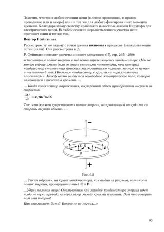 Заметим, что ток в любом сечении цепи (в левом проводнике, в правом
проводнике или в зазоре) один и тот же для любого фиксированного момента
времени. Благодаря этому свойству «работают» известные законы Кирхгофа для
электрических цепей. В любом сечении неразветвленного участка цепи
протекает один и тот же ток.
Вектор Пойнтинга.
Рассмотрим ту же задачу с точки зрения волновых процессов (запаздывающие
потенциалы). Она рассмотрена в [5].
Р. Фейнман проводит расчеты и пишет следующее ([5], стр. 295 - 298):
«Рассмотрим поток энергии в медленно заряжающемся конденсаторе. (Мы не
хотим сейчас иметь дело со столь высокими частотами, при которых
конденсатор становится похожим на резонансную полость, но нам не нужен
и постоянный ток.) Возьмем конденсатор с круглыми параллельными
пластинами. Между ними создается однородное электрическое поле, которое
изменяется с течением времени. …
… Когда конденсатор заряжается, внутренний объем приобретает энергию со
скоростью
EhEa
t
U 2
0πε=
∂
∂
Так, что должен существовать поток энергии, направленный откуда-то со
стороны внутрь объема. ….
Рис. 6.2
… Таким образом, на краях конденсатора, как видно из рисунка, возникает
поток энергии, пропорциональный E × B. …
…Удивительная вещь! Оказывается при зарядке конденсатора энергия идет
туда не через провода, а через зазор между краями пластин. Вот что говорит
нам эта теория!
Как это может быть? Вопрос не из легких…»
90
 