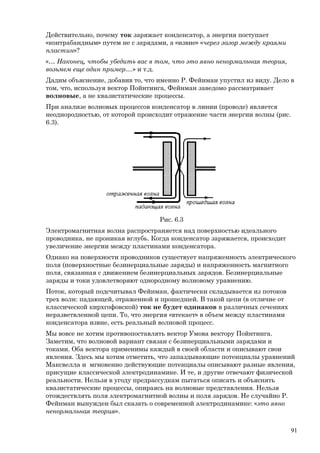 Действительно, почему ток заряжает конденсатор, а энергия поступает
«контрабандным» путем не с зарядами, а «извне» «через зазор между краями
пластин»?
«… Наконец, чтобы убедить вас в том, что это явно ненормальная теория,
возьмем еще один пример....» и т.д.
Дадим объяснение, добавив то, что именно Р. Фейнман упустил из виду. Дело в
том, что, используя вектор Пойнтинга, Фейнман заведомо рассматривает
волновые, а не квазистатические процессы.
При анализе волновых процессов конденсатор в линии (проводе) является
неоднородностью, от которой происходит отражение части энергии волны (рис.
6.3).
Рис. 6.3
Электромагнитная волна распространяется над поверхностью идеального
проводника, не проникая вглубь. Когда конденсатор заряжается, происходит
увеличение энергии между пластинами конденсатора.
Однако на поверхности проводников существует напряженность электрического
поля (поверхностные безинерциальные заряды) и напряженность магнитного
поля, связанная с движением безинерциальных зарядов. Безинерциальные
заряды и токи удовлетворяют однородному волновому уравнению.
Поток, который подсчитывал Фейнман, фактически складывается из потоков
трех волн: падающей, отраженной и прошедшей. В такой цепи (в отличие от
классической кирхгофовской) ток не будет одинаков в различных сечениях
неразветвленной цепи. То, что энергия «втекает» в объем между пластинами
конденсатора извне, есть реальный волновой процесс.
Мы вовсе не хотим противопоставлять вектор Умова вектору Пойнтинга.
Заметим, что волновой вариант связан с безинерциальными зарядами и
токами. Оба вектора применимы каждый в своей области и описывают свои
явления. Здесь мы хотим отметить, что запаздывающие потенциалы уравнений
Максвелла и мгновенно действующие потенциалы описывают разные явления,
присущие классической электродинамике. И те, и другие отвечают физической
реальности. Нельзя в угоду предрассудкам пытаться описать и объяснять
квазистатические процессы, опираясь на волновые представления. Нельзя
отождествлять поля электромагнитной волны и поля зарядов. Не случайно Р.
Фейнман вынужден был сказать о современной электродинамике: «это явно
ненормальная теория».
91
 