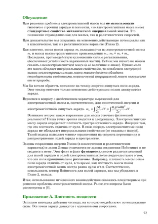 Обсуждение
При решении проблемы электромагнитной массы мы не использовали
гипотез о строении зарядов и показали, что электромагнитная масса имеет
стандартные свойства механической инерциальной массы. Это
положение справедливо как для малых, так и релятивистских скоростей.
При доказательстве мы опирались на мгновенно действующие потенциалы как
в классическом, так и в релятивистском варианте (Глава 2).
Как известно, масса покоя заряда m0 складывается из электромагнитной массы
me и массы неэлектромагнитного происхождения mn: m0 = me + mn.
Последняя, противодействуя кулоновским силам расталкивания,
обеспечивает устойчивость заряженных частиц. Сейчас мы ничего не можем
сказать о неэлектромагнитной массе (о ее величине и знаке). Однако если
эта масса обладает инерциальными свойствами, то неизбежен следующий
вывод: неэлектромагнитная масса также должна обладать
стандартными свойствами механической инерциальной массы независимо
от ее природы.
Мы бы хотели обратить внимание на тензор энергии-импульса поля заряда.
Этот тензор отвечает только мгновенно действующим полям движущегося
заряда.
Вернемся к вопросу о двойственном характере выражений для
электромагнитной массы и, соответственно, для кинетической энергии и
электромагнитного импульса заряда. ∫ ∫
φε
=
ρφ
= dV
c
grad
dV
c
me 2
2
2
2
)(
2
.
Возникает вопрос: какое выражение для массы отвечает физической
реальности? Наша точка зрения сводится к следующему. Электромагнитную
массу заряда определяет плотность пространственного заряда. Инерция там,
где эта плотность отлична от нуля. В свою очередь электромагнитные поля
заряда не обладают инерциальными свойствами (не связаны с массой).
Такой подход позволяет «снять» ограничения на скорость перемещения и
распространения полей заряда в пространстве.
Законы сохранения энергии Умова (в классическом и релятивистском
вариантах) и закон Ленца отличаются от закона сохранения Пойнтинга и не
сводятся к нему. Этот факт и факт функционального различия решений
для полей зарядов и полей электромагнитных волн свидетельствуют о том,
что эти поля принципиально различны. Например, плотность массы покоя
поля заряда отлична от нуля, в то время, как плотность массы покоя
электромагнитной волны всегда равна нулю и т.д. Соответственно,
использовать вектор Пойнтинга для полей зарядов, как мы убедились в
Главе 2, нельзя.
Итак, использование мгновенного взаимодействия оказалось плодотворным при
решении проблемы электромагнитной массы. Ранее эти вопросы были
рассмотрены в [6].
Приложение А. Плотность мощности
Запишем интеграл действия частицы, на которую воздействуют потенциальные
силы. Все точки заряда движутся с одинаковыми скоростями.
92
 