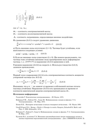 ∫∫ Λ+−µ−= dtcdV
c
S 2
2
2
*
}])
2
1([{
v (А.6.1)
где: ne µ+µ=µ*
;
eµ – плотность электромагнитной массы;
nµ – плотность неэлектромагнитной массы;
Λ - плотность лагранжиана, определяющая внешнее воздействие.
Из уравнения (А.6.1) следует уравнение движения.
0grad)(grad)(rot)( 2***
=Λ+µ−µ×+µ
∂
∂
c
t
vvv (А.6.2)
a) Пусть внешние силы отсутствуют (Λ = 0). Частица будет устойчива, если
выполняется следующее условие:
0gradgradgrad *
=µ+µ=µ ne
(А.6.3)
б) Если же внешние силы существуют (Λ ≠ 0). Мы можем предположить, что
частица тоже устойчива (внешние силы пренебрежимо мало деформируют
частицу, т..е. 0grad ≅Λ ) и выражение (А.6.3) применимо к ней.
Умножим выражение (А.6.2) на скорость v. Используя тождество (А.6.3),
запишем произведение.
0)()( =µ
∂
∂
−µ
∂
∂
− vvvv ne
tt
(А.6.4)
Первый член в выражении (А.6.4) есть электромагнитная плотность мощности
ускоренной частицы (см. (6.2.4)).
2222
1 22
2
v
t
v
cttt
p eek µ
∂
∂
−=
ρφ
∂
∂
−=
∂
∂
−=µ
∂
∂
−=
A
jvv (А.6.5)
Напомним, что ρ и не зависят от времени в собственной системе отсчета
(частица устойчива). Выражение (А.6.5) есть производная по времени от
плотности кинетической энергии электромагнитной массы eµ .
Источники информации:
Голдстейн Г. Классическая электродинамика. – М: Наука, 1975.
Фейнман Р.Ф. , Лейтон Р.Б. , Сандс М. Фейнмановские лекции по физике. Т. 6,
Электродинамика. – М.: Мир. 1975.
Кочин Н.Е. . Векторное исчисление и начала тензорного исчисления. – М.: Наука 1965.
Umoff (Umov) N.A. Beweg – Gleich. d. Energie in contin. Korpern, Zeitschriff d. Math. and
Phys. V. XIX, Schlomilch. 1874.
Фейнман Р., Лейтон Р., Сэндс Ь. Фейнмановские лекции по физике. Т. 6. Электродинамика.
М.:Мир., 1977.
Кулигин В.А., кулигина Г.А. Механика квазинейтральных систем заряженных частиц и
законы сохранения нерелятивистской электродинамики. – Деп. в ВИНИТИ 04.09.86 №
93
 