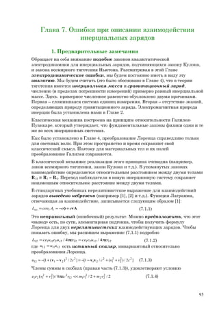 Глава 7. Ошибки при описании взаимодействия
инерциальных зарядов
1. Предварительные замечания
Обращает на себя внимание подобие законов квазистатической
электродинамики для инерциальных зарядов, подчиняющихся закону Кулона,
и закона всемирного тяготения Ньютона. Рассматривая в этой Главе
электродинамические ошибки, мы будем постоянно иметь в виду эту
аналогию. Мы будем считать (это было обосновано в Главе 4), что в теории
тяготения имеется инерциальная масса и гравитационный заряд,
численно (в пределах погрешности измерений) примерно равный инерциальной
массе. Здесь примерное численное равенство обусловлено двумя причинами.
Первая – сложившаяся система единиц измерения. Вторая – отсутствие знаний,
определяющих природу гравитационного заряда. Электромагнитная природа
инерции была установлена нами в Главе 2.
Классическая механика построена на принципе относительности Галилея-
Пуанкаре, который утверждает, что фундаментальные законы физики одни и те
же во всех инерционных системах.
Как было установлено в Главе 4, преобразование Лоренца справедливо только
для световых волн. При этом пространство и время сохраняют свой
классический смысл. Поэтому для материальных тел и их полей
преобразование Галилея сохраняется.
В классической механике реализация этого принципа очевидна (например,
закон всемирного тяготения, закон Кулона и т.д.). В упомянутых законах
взаимодействие определяется относительным расстоянием между двумя телами
R12 = R1 – R2. Переход наблюдателя в новую инерционную систему сохраняет
неизменным относительное расстояние между двумя телами.
В стандартных учебниках нерелятивистское выражение для взаимодействий
зарядов выведено небрежно (например [1], [2] и т.д.). Функция Лагранжа,
отвечающая за взаимодействие, записывается следующим образом [1]:
vAeeAceuL iiвз +φ−≈= (7.1.1)
Это неправильный (ошибочный) результат. Можно предположить, что этот
«вывод» есть, по сути, элементарная подгонка, чтобы получить формулу
Лоренца для двух нерелятивистских взаимодействующих зарядов. Чтобы
показать ошибку, мы распишем выражение (7.1.1) подробно
12122112221112 4/4/ ruecerueuceL ii πε=πε= (7.1.2)
где 2112 ii uuu = есть истинный скаляр, инвариантный относительно
преобразования Лоренца.
]2/)(/1[]2/)(1[ 22
2
2
1
2
21
22
2112 cvvccu ++−−=−+−≈ vvvv (7.1.3)
Члены суммы в скобках (правая часть (7.1.3)), удовлетворяют условию
2/2/8/)( 2
22
2
1112
22
2
2
121 vmvmrcvvee +<<πε+ (7.1.4)
95
 