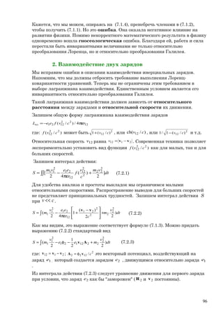 Кажется, что мы можем, опираясь на (7.1.4), пренебречь членами в (7.1.2),
чтобы получить (7.1.1). Но это ошибка. Она оказала негативное влияние на
развитии физики. Помимо некорректного математического результата в физику
одновременно вошла гносеологическая ошибка. Благодаря ей, работа и сила
перестали быть инвариантными величинами не только относительно
преобразования Лоренца, но и относительно преобразования Галилея.
2. Взаимодействие двух зарядов
Мы исправим ошибки в описании взаимодействия инерциальных зарядов.
Напомним, что мы должны отбросить требование выполнения Лоренц-
ковариантности уравнений. Теперь мы не ограничены этим требованием в
выборе лагранжиана взаимодействия. Единственным условием является его
инвариантность относительно преобразования Галилея.
Такой лагранжиан взаимодействия должен зависеть от относительного
расстояния между зарядами и относительной скорости их движения.
Запишем общую форму лагранжиана взаимодействия зарядов
12
22
1221 4/)/( rcvfeeLвз πε−=
где: )/( 22
12 cvf может быть 2
12 )/(1 cv+ , или )/ch( 12 cv , или 2
12 )/(1/1 cv− и т.д.
Относительная скорость 12v равна 2112 vv −=v . Современная техника позволяет
экспериментально установить вид функции )/( 22
12 cvf как для малых, так и для
больших скоростей.
Запишем интеграл действия:
∫∫ +
πε
−= dt
vm
c
v
f
r
eevm
S ]
2
)(
42
[
2
22
2
2
12
12
21
2
11
(7.2.1)
Для удобства анализа и простоты выкладок мы ограничимся малыми
относительными скоростями. Распространение выводов для больших скоростей
не представляет принципиальных трудностей. Запишем интеграл действия S
при cv << .
dt
v
m
cr
eev
mS )
22
)(
1
42
(
2
2
22
2
21
12
21
2
1
1∫ +







 −
+
πε
−≈
vv
(7.2.2)
Как мы видим, это выражение соответствует формуле (7.1.3). Можно придать
выражению (7.2.2) стандартный вид
∫ +−φ−≈ dt
v
mee
v
mS )
22
1
2
(
2
2
2212121
2
1
1 Av (7.2.3)
где: 2112 vvv −= ; 2
1222 / cvA φ= это векторный потенциал, воздействующий на
заряд 1e , который создается зарядом 2e , движущимся относительно заряда 1e
.
Из интеграла действия (7.2.3) следует уравнение движения для первого заряда
при условии, что заряд 2e как бы "заморожен" ( 2R и 2v постоянны).
96
 