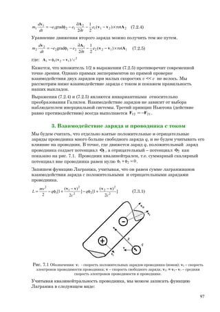 2211
2
121
1
1 rot)(
2
1
2
grad Avv
Av
×−−
∂
∂
−φ−= e
t
ee
dt
d
m (7.2.4)
Уравнение движения второго заряда можно получить тем же путем.
1122
1
212
2
2 rot)(
2
1
2
grad Avv
Av
×−−
∂
∂
−φ−= e
t
ee
dt
d
m (7.2.5)
где: 2
1211 /)( cvvA −φ=
Кажется, что множитель 1/2 в выражении (7.2.5) противоречит современной
точке зрения. Однако прямых экспериментов по прямой проверке
взаимодействия двух зарядов при малых скоростях v << c не велось. Мы
рассмотрим ниже взаимодействие заряда с током и покажем правильность
наших выкладок.
Выражения (7.2.4) и (7.2.5) являются инвариантными относительно
преобразования Галилея. Взаимодействие зарядов не зависит от выбора
наблюдателем инерциальной системы. Третий принцип Ньютона (действие
равно противодействию) всегда выполняется 2112 FF −= .
3. Взаимодействие заряда и проводника с током
Мы будем считать, что отдельно взятые положительные и отрицательные
заряды проводника много больше свободного заряда q, и не будем учитывать его
влияние на проводник. В точке, где движется заряд q, положительный заряд
проводника создает потенциал 1φ , а отрицательный – потенциал 2φ как
показано на рис. 7.1. Проводник квазинейтрален, т.е. суммарный скалярный
потенциал вне проводника равен нулю 021 =φ+φ .
Запишем функцию Лагранжа, учитывая, что он равен сумме лагранжианов
взаимодействия заряда с положительными и отрицательными зарядами
проводника.
]
2
)(
1[]
2
)(
1[
2 2
2
2
22
2
1
1
2
c
q
c
q
mv
L
vvvv −
+φ−
−
+φ−= (7.3.1)
Рис. 7.1 Обозначения: v1 - скорость положительных зарядов проводника (ионов); v2 – скорость
электронов проводимости проводника; v – скорость свободного заряда; v21 = v2 - v1 – средняя
скорость электронов проводимости в проводнике.
Учитывая квазинейтральность проводника, мы можем записать функцию
Лагранжа в следующем виде:
97
 