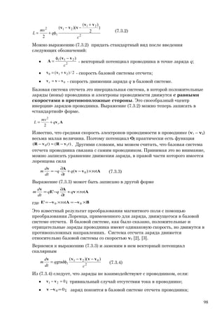 2
21
21
1
2 )
2
)(
)((
2 c
q
mv
L
vv
vvv
+
−−
φ+= (7.3.2)
Можно выражению (7.3.2) придать стандартный вид после введения
следующих обозначений:
• 2
211 )(
c
vv
A
−φ
= - векторный потенциал проводника в точке заряда q;
• 2/)( 210 vvv += - скорость базовой системы отсчета;
• 0vvv −=r - скорость движения заряда q в базовой системе.
Базовая система отсчета это инерциальная система, в которой положительные
заряды (ионы) проводника и электроны проводимости движутся с равными
скоростями в противоположные стороны. Это своеобразный «центр
инерции» зарядов проводника. Выражение (7.3.2) можно теперь записать в
«стандартной» форме.
Avrq
mv
L +=
2
2
Известно, что средняя скорость электронов проводимости в проводнике (v1 – v2)
весьма малая величина. Поэтому потенциал 1φ практически есть функция
)()( 10 tt vRvR −≈− . Другими словами, мы можем считать, что базовая система
отсчета проводника связана с самим проводником. Принимая это во внимание,
можно записать уравнение движения заряда, в правой части которого имеется
лоренцева сила
Avv
Av
rot)( 0 ×−+
∂
∂
−= q
t
q
dt
d
m (7.3.3)
Выражение (7.3.3) может быть записано в другой форме
Av
A
E
v
rot' ×+
∂
∂
−= q
t
qq
dt
d
m
где BvAvE ×−=×−= 00 rot'
Это известный результат преобразования магнитного поля с помощью
преобразования Лоренца, примененного для заряда, движущегося в базовой
системе отсчета. В базовой системе, как было сказано, положительные и
отрицательные заряды проводника имеют одинаковую скорость, но движутся в
противоположных направлениях. Система отсчета заряда движется
относительно базовой системы со скоростью v0 [2], [3].
Вернемся к выражению (7.3.3) и заменим в нем векторный потенциал
скалярным
2
021
1
))((
grad
c
q
dt
d
m
vvvvv −−
φ= (7.3.4)
Из (7.3.4) следует, что заряды не взаимодействуют с проводником, если:
• 021 =− vv ; тривиальный случай отсутствия тока в проводнике;
• 00 =−vv ; заряд покоится в базовой системе отсчета проводника;
98
 