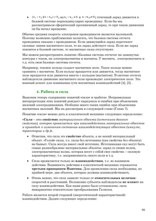 • 0))(( 021 =−− vvvv , но 021 ≠− vv и 00 ≠−vv ; точечный заряд движется в
базовой системе перпендикулярно проводнику. Если бы мы
рассматривали сферический протяженный заряд, то при таком движении
он бы начал вращение.
Обычно средняя скорость электронов проводимости является маленькой.
Поэтому возможно приближенно полагать, что базовая система отсчета
проводника связана с проводником. Если движущийся заряд пересекает
силовые линии магнитного поля, то на заряд действует сила. Если же заряд
покоится в базовой системе, то магнитные силы отсутствуют.
Мы можем распространить понятие «Базовая система отсчета» на замкнутые
контуры с током, на электромагнитны и магниты. У магнита, электромагнита и
т.д. есть свои базовые системы отсчета.
Например, токовое кольцо создает магнитное поле. Такое кольцо можно
сравнить с магнитом. Если кольцо вращается или движется, тогда магнитное
поле вращается или движется вместе с кольцом (магнитом). В системе отсчета
наблюдателя движение магнитного поля производит электрическое поле. Это
важный аспект для понимания сути магнитных взаимодействий [4], [5] .
4. Работа и сила
Выясним теперь содержание понятий «сила» и «работа». Неправильная
интерпретация этих понятий рождает парадоксы и ошибки при объяснении
явлений электродинамики. Особенно много таких ошибок при объяснении
магнитных явлений. Мы их рассмотрим в следующей главе (Глава 7).
Понятию «сила» можно дать в классической механике следующее определение:
«Сила – это свойство материального объекта (источника данного
свойства), которое проявляется при взаимодействии материальных объектов
и приводит к изменению состояния взаимодействующих объектов (импульс,
траектория и др.)».
• Отметим, что сила это свойство объекта, а не некий материальный
объект. «Голой» силы, т.е. силы без источника (как свойства без объекта)
не бывает. Сила всегда имеет свой источник. Источниками сил могут быть
самые разнообразные материальные объекты: заряд со своим полем,
электромагнитная волна, которая несет с собой свое свойство – силовую
характеристику, т.е. напряженность своего поля и т.д.
• Сила проявляется только во взаимодействии, т.е. во взаимном
действии. Взаимность действия в классической механике отражается
третьим принципом Ньютона. Для проявления силы необходимы, по
крайней мере, два объекта, которые должны взаимодействовать.
• Очень важно, что сила зависит только от относительных величин:
скоростей и расстояний. Положение субъекта-наблюдателя не влияет на
силу взаимодействия. Как нами ранее было установлено, сила
инвариантна относительно преобразования Галилея.
Работа является второй стороной (энергетической характеристикой)
взаимодействия. Дадим следующее определение:
99
 
