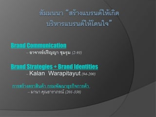 Brand Communication
– อาจารย์ปริญญา ชุมรุม (2-93)
Brand Strategies + Brand Identities
– Kalan Warapitayut (94-200)
การสร้างตราสินค้า กรมพัฒนาธุรกิจการค้า
– มานา คุณธาราภรณ์ (201-338)
 