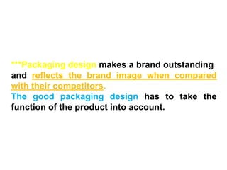 ***Packaging design makes a brand outstanding
and reflects the brand image when compared
with their competitors.
The good packaging design has to take the
function of the product into account.
 