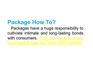 Package How To?
Packages have a huge responsibility to
cultivate intimate and long-lasting bonds
with consumers. They are the only brand
touch-points that you have 100% control.
 