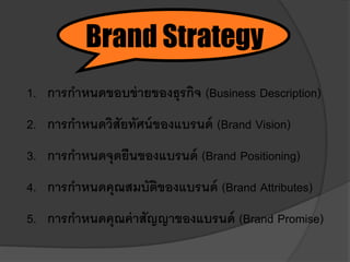 1. การกาหนดขอบข่ายของธุรกิจ (Business Description)
2. การกาหนดวิสัยทัศน์ของแบรนด์ (Brand Vision)
3. การกาหนดจุดยืนของแบรนด์ (Brand Positioning)
4. การกาหนดคุณสมบัติของแบรนด์ (Brand Attributes)
5. การกาหนดคุณค่าสัญญาของแบรนด์ (Brand Promise)
Brand Strategy
 