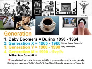Generation
1. Baby Boomers = During 1950 - 1964
2. Generation X = 1965 - 1980
3. Generation Y = 1980 - 1990
4. Generation M = 1990 - ปัจจุบัน
Extraordinary Generation
Why Generation
Millennium Generation
การแบ่งกลุ่มเป้ าหมาย ตาม Generation จะทาให้เราสามารถหาพฤติกรรม ความชอบ ความสนใจ
ได้อย่างถูกต้อง เพราะความเชื่อที่ว่า “เกิดยุคใด” ก็มักจะเป็นคนที่มีความคิด และพฤติกรรมเป็นแบบนั้น*
 