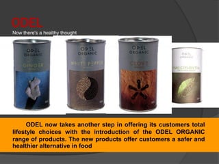 ODEL
Now there's a healthy thought
ODEL now takes another step in offering its customers total
lifestyle choices with the introduction of the ODEL ORGANIC
range of products. The new products offer customers a safer and
healthier alternative in food
 
