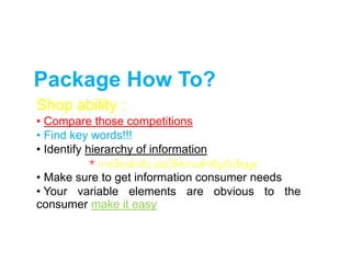 Package How To?
Shop ability :
• Compare those competitions
• Find key words!!!
• Identify hierarchy of information
• Make sure to get information consumer needs
• Your variable elements are obvious to the
consumer make it easy
* การเรียงลาดับ และให้ความสาคัญกับข้อมูล
 