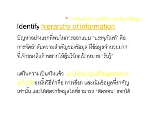 Identify hierarchy of information
* การเรียงลาดับ และให้ความสาคัญกับข้อมูล
ปัญหาอย่างแรกที่พบในการออกแบบ “บรรจุภัณฑ์” คือ
การจัดลาดับความสาคัญของข้อมูล มีข้อมูลจานวนมาก
ที่เจ้าของสินค้าอยากให้ผู้บริโภคเป้ าหมาย “รับรู้”
แต่ในความเป็นจริงแล้ว เราไม่สามารถใส่ข้อมูลทุกอย่าง
ลงไปได้ ฉะนั้นวิธีทาคือ การเลือก และเน้นข้อมูลที่สาคัญ
เท่านั้น และให้คิดว่าข้อมูลใดที่สามารถ “ตัดทอน” ออกได้
 