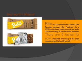 Biteis a completely new product from
Russian company Bio FoodLab. It’s a
100% natural and healthy snack bar and it
contains entirely of various fruits and nuts.
There are 5 tastes for
now, classified according to the main
ingredient and its health benefit
Key word = Natural
 