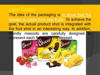 Laco Choco
The idea of the packaging is to show that the
dessert is made from real fruits. To achieve the
goal, the actual product shot is integrated with
the fruit shot in an interesting way. In addition,
friendly mascots are carefully designed to
represent each flavors of the dessert.
 