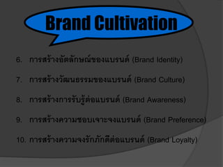 6. การสร้างอัตลักษณ์ของแบรนด์ (Brand Identity)
7. การสร้างวัฒนธรรมของแบรนด์ (Brand Culture)
8. การสร้างการรับรู้ต่อแบรนด์ (Brand Awareness)
9. การสร้างความชอบเจาะจงแบรนด์ (Brand Preference)
10. การสร้างความจงรักภักดีต่อแบรนด์ (Brand Loyalty)
Brand Cultivation
 
