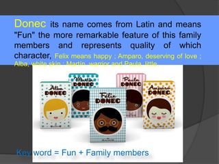 Donec its name comes from Latin and means
"Fun" the more remarkable feature of this family
members and represents quality of which
character, Felix means happy ; Amparo, deserving of love ;
Alba, white skin ; Martín, warrior and Paula, little.
Key word = Fun + Family members
 