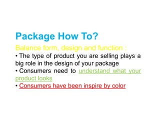 Package How To?
Balance form, design and function :
• The type of product you are selling plays a
big role in the design of your package
• Consumers need to understand what your
product looks
• Consumers have been inspire by color
 