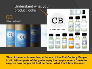 I Hate perfume!!!
CB
*One of the most innovative perfumers of the 21st Century. People
in all civilized parts of the globe enjoy the unique scents.Create to
surprise how people think of perfume : what it is & how it’s used.
Understand what your
product looks
 