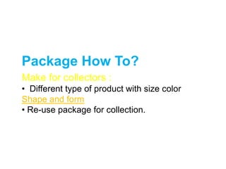 Package How To?
Make for collectors :
• Different type of product with size color
Shape and form
• Re-use package for collection.
 