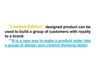 “Limited Edition” designed product can be
used to build a group of customers with royalty
to a brand.
**It is a new way to make a product enter into
a group of design and creative thinking faster.
 