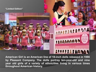 “Limited Edition”
American Girl is an American line of 18-inch dolls released in 1986
by Pleasant Company. The dolls portray ten-year-old and nine
year old girls of a variety of ethnicities living in various times
throughout American history.
 
