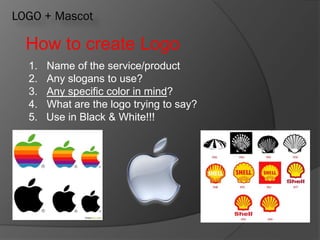 LOGO + Mascot
How to create Logo
1. Name of the service/product
2. Any slogans to use?
3. Any specific color in mind?
4. What are the logo trying to say?
5. Use in Black & White!!!
 