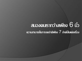 สมองคนเรากว้างเพียง 6 นิ้ว
ความสามารถในการจดจามีเพียง 7 ลาดับในแต่ละเรื่อง
 