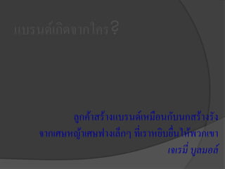แบรนด์เกิดจากใคร?
ลูกค้าสร้างแบรนด์เหมือนกับนกสร้างรัง
จากเศษหญ้าเศษฟางเล็กๆ ที่เราหยิบยื่นให้พวกเขา
เจเรมี่ บูลมอล์
 