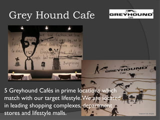 Grey Hound Cafe
5 Greyhound Cafés in prime locations which
match with our target lifestyle.We are located
in leading shopping complexes, department
stores and lifestyle malls.
 