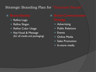 Strategic Branding Plan for “Gourmet House”
 Brand Identity
 Refine Logo
 Refine Slogan
 Refine Color Usage
 KeyVisual & Message
(for all media and packaging)
 Brand Communication
Strategy
 Advertising
 Public Relations
 Events
 Online Media
 Sales Promotion
 In-store media
 