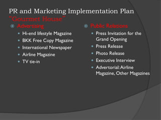 PR and Marketing Implementation Plan
“Gourmet House”
 Advertising
 Hi-end lifestyle Magazine
 BKK Free Copy Magazine
 International Newspaper
 Airline Magazine
 TV tie-in
 Public Relations
 Press Invitation for the
Grand Opening
 Press Release
 Photo Release
 Executive Interview
 Advertorial:Airline
Magazine, Other Magazines
 