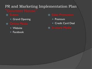 PR and Marketing Implementation Plan
“Gourmet House”
 Events
 Grand Opening
 Online Media
 Website
 Facebook
 Sales Promotion
 Premium
 Credit Card Deal
 In-store Media
 