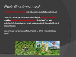ตัวอย่างเรื่องเล่าของแบรนด์
“ครึ่งชีวิตของผมเกิดและโตมากับชาเขียว วันนี้การเดินทางครั้งสาคัญที่สุดในชีวิตผมได้เริ่มต้นขึ้นแล้ว
อิชิตัน ออร์กานิค กรีนที ทุกขวด ชงจากใบชาออร์กานิค ที่ดีที่สุด ใช้เฉพาะยอดอ่อน 3 ใบบนเท่านั้น
การเก็บใบชาต้องดึงทีละใบห้ามรูด เก็บตอนที่มีแสงแดดอ่อนๆ ที่สาคัญที่สุดคือ ใบชา อิชิตัน
ออร์กานิค กรีนที ทุกใบ ต้องปลอดภัยจากสารเคมีทุกชนิดตามแบบวิถีออร์แกนิค ปลูกด้วยวิธีธรรมชาติ
เป็นมิตรกับสิ่งแวดล้อม
ทั้งหมดทุกขั้นตอน ผมทาเอง ทาสุดหัวใจ ไม่ยอมแพ้ ไม่ย่อท้อ ... นั่นก็เพื่อ ชาเขียวที่ดีที่สุดที่ทุกคน
รอคอย”
 