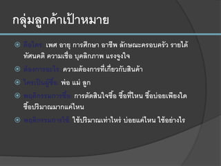 กลุ่มลูกค้าเป้ าหมาย
 คือใคร: เพศ อายุ การศึกษา อาชีพ ลักษณะครอบครัว รายได้
ทัศนคติ ความเชื่อ บุคลิกภาพ แรงจูงใจ
 ต้องการอะไร: ความต้องการที่เกี่ยวกับสินค้า
 ใครเป็นผู้ซื้อ: พ่อ แม่ ลูก
 พฤติกรรมการซื้อ: การตัดสินใจซื้อ ซื้อที่ไหน ซื้อบ่อยเพียงใด
ซื้อปริมาณมากแค่ไหน
 พฤติกรรมการใช้: ใช้ปริมาณเท่าไหร่ บ่อยแค่ไหน ใช้อย่างไร
 