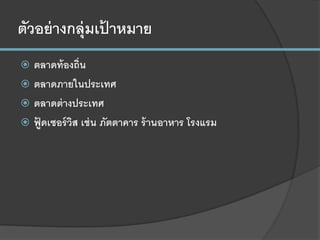 ตัวอย่างกลุ่มเป้ าหมาย
 ตลาดท้องถิ่น
 ตลาดภายในประเทศ
 ตลาดต่างประเทศ
 ฟู้ ดเซอร์วิส เช่น ภัตตาคาร ร้านอาหาร โรงแรม
 
