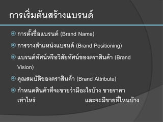การเริ่มต้นสร้างแบรนด์
 การตั้งชื่อแบรนด์ (Brand Name)
 การวางตาแหน่งแบรนด์ (Brand Positioning)
 แบรนด์ทัศน์หรือวิสัยทัศน์ของตราสินค้า (Brand
Vision)
 คุณสมบัติของตราสินค้า (Brand Attribute)
 กาหนดสินค้าที่จะขายว่ามีอะไรบ้าง ขายราคา
เท่าไหร่ และจะมีขายที่ไหนบ้าง
 