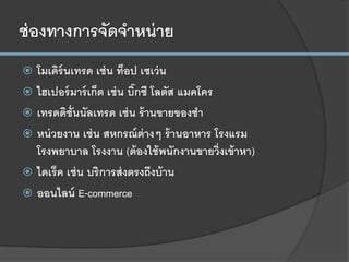 ช่องทางการจัดจาหน่าย
 โมเดิร์นเทรด เช่น ท็อป เซเว่น
 ไฮเปอร์มาร์เก็ต เช่น บิ๊กซี โลตัส แมคโคร
 เทรดดิชั่นนัลเทรด เช่น ร้านขายของชา
 หน่วยงาน เช่น สหกรณ์ต่างๆ ร้านอาหาร โรงแรม
โรงพยาบาล โรงงาน (ต้องใช้พนักงานขายวิ่งเข้าหา)
 ไดเร็ค เช่น บริการส่งตรงถึงบ้าน
 ออนไลน์ E-commerce
 