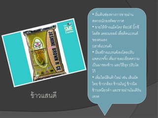 ข้าวแสนดี
• เริ่มต้นช่องทางการขายผ่าน
สหกรณ์กองทัพอากาศ
• ขายให้ห้างแม็คโคร ท็อปส์ บิ๊กซี
โลตัส เดอะมอลล์ เพื่อติดแบรนด์
ของตนเอง
(เฮาส์แบรนด์)
• เริ่มสร้างแบรนด์เองโดยปรับ
แพคเกจจิ้ง เพิ่มรายละเอียดความ
เป็นมาของข้าว และวิธีหุง ปรับโล
โก้
• เพิ่มไลน์สินค้าใหม่ เช่น เส้นผัด
ไทย ข้าวกล้อง ข้าวมันปู ข้าวนิล
ข้าวเหนียวดา และขายผ่านโมเดิร์น
เทรด
 